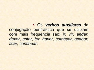    Os  verbos auxiliares  da conjugação perifrástica que se utilizam com mais frequência são:  ir ,  vir ,  andar ,  dever ,  estar ,  ter ,  haver ,  começar ,  acabar ,  ficar ,  continuar . 