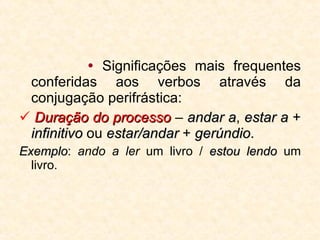   Significações mais frequentes conferidas aos verbos através da conjugação perifrástica:    Duração do processo  –  andar a ,  estar a  +  infinitivo  ou  estar/andar  +  gerúndio . Exemplo :  ando a ler  um livro /  estou lendo  um livro. 