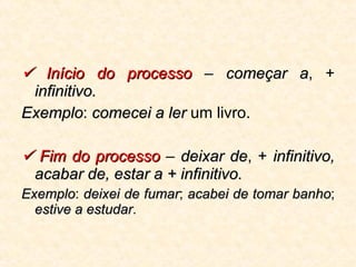    Início do processo  –  começar a , +  infinitivo.   Exemplo :  comecei a ler  um livro.    Fim do processo  –  deixar de , +  infinitivo, acabar de, estar a + infinitivo.   Exemplo :  deixei de fumar ;  acabei de tomar banho ;  estive a estudar . 