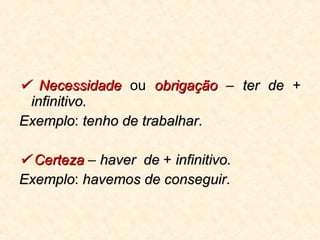    Necessidade  ou  obrigação  –  ter de  +  infinitivo.   Exemplo :  tenho de trabalhar .    Certeza  –  haver  de  +  infinitivo.   Exemplo :  havemos de conseguir . 