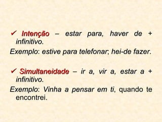    Intenção  –  estar para, haver de  +  infinitivo.   Exemplo :  estive para telefonar ;  hei-de fazer .    Simultaneidade  –  ir a, vir a, estar a  +  infinitivo.   Exemplo :  Vinha a pensar em ti , quando te encontrei. 