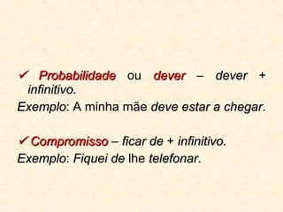    Probabilidade  ou  dever  –  dever  +  infinitivo.   Exemplo : A minha mãe  deve estar a chegar .    Compromisso  –  ficar de  +  infinitivo.   Exemplo :  Fiquei de  lhe  telefonar . 