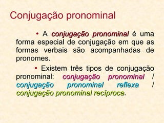 Conjugação pronominal    A  conjugação pronominal  é uma forma especial de conjugação em que as formas verbais são acompanhadas de pronomes.    Existem três tipos de conjugação pronominal:  conjugação pronominal  /  conjugação pronominal reflexa  /  conjugação pronominal recíproca . 