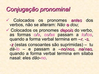 Conjugação pronominal    Colocados os pronomes  antes  dos verbos, não se alteram:  Não  o  dou ;    Colocados os pronomes  depois  do verbo, as formas  o / a ,  os / as  passam a  lo / los , quando a forma verbal termina em  – r ,  - s ,  - z  (estas consoantes são suprimidas) –  tu  dá- lo   – e passam a – no / nos ,  na / nas , quando a forma verbal termina em sílaba nasal: eles  dão- no . 