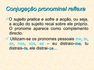 Conjugação pronominal reflexa  O  sujeito pratica e sofre a acção , ou seja, a acção do sujeito recai sobre ele próprio. O pronome aparece como complemento directo.   Utilizam-se os pronomes pessoais  me ,  te ,  se ,  nos ,  vos ,  se  –   eu distraio- me , tu distrais- te , ele distrai- se … 