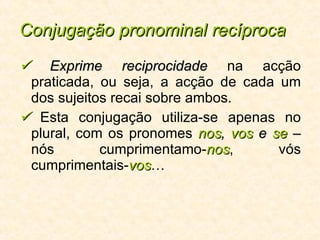 Conjugação pronominal recíproca    Exprime reciprocidade  na acção praticada, ou seja, a acção de cada um dos sujeitos recai sobre ambos.    Esta conjugação utiliza-se apenas no plural, com os pronomes   nos ,  vos  e  se  –  nós cumprimentamo- nos , vós cumprimentais- vos … 