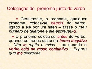 Colocação do  pronome junto do verbo   Geralmente, o pronome, qualquer pronome, coloca-se  depois  do verbo, ligado a ele por um hífen –  Disse o meu número de telefone e ele escreveu- o .    O pronome coloca-se  antes  do verbo, quando as frases estão na  forma negativa  –  Não  te  repito o aviso  – ou quando o  verbo está no modo conjuntivo  –  Espero que  me  escrevas . 