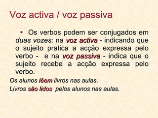Voz activa / voz passiva    Os verbos podem ser conjugados em  duas vozes : na  voz activa  - indicando que o sujeito pratica a acção expressa pelo verbo -  e na  voz passiva  - indica que o sujeito recebe a acção expressa pelo verbo. Os alunos  lêem  livros nas aulas. Livros  são lidos  pelos alunos nas aulas. 