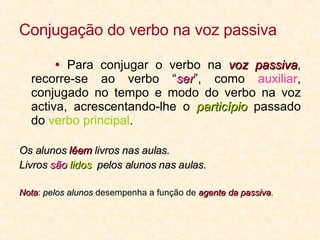 Conjugação do verbo na voz passiva    Para conjugar o verbo na  voz passiva , recorre-se ao verbo “ ser ”, como  auxiliar , conjugado no tempo e modo do verbo na voz activa, acrescentando-lhe o  particípio  passado do  verbo principal .  Os alunos  lêem  livros nas aulas. Livros  são   lidos   pelos alunos nas aulas. Nota :  pelos alunos  desempenha a função de  agente da passiva . 