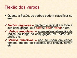 Flexão dos verbos Quanto à flexão, os verbos podem classificar-se em:    Verbos regulares –  mantêm o radical  em toda a sua conjugação, ex.:  cant ar ,  part ir ,  vend er , etc.    Verbos irregulares –  apresentam alteração de radical  ao longo da conjugação, ex.:  estar ,  ser ,  pedir , etc.    Verbos defectivos –  não se usam em certos tempos, modos ou pessoas,  ex.: chover, nevar, etc. 