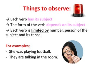 Things to observe:
→ Each verb has its subject
→ The form of the verb depends on its subject
→ Each verb is limited by number, person of the
subject and its tense
For examples;
- She was playing football.
- They are talking in the room.
 