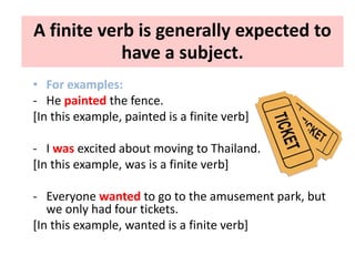 A finite verb is generally expected to
have a subject.
• For examples:
- He painted the fence.
[In this example, painted is a finite verb]
- I was excited about moving to Thailand.
[In this example, was is a finite verb]
- Everyone wanted to go to the amusement park, but
we only had four tickets.
[In this example, wanted is a finite verb]
 