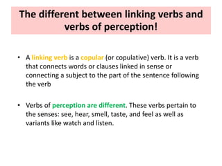 The different between linking verbs and
verbs of perception!
• A linking verb is a copular (or copulative) verb. It is a verb
that connects words or clauses linked in sense or
connecting a subject to the part of the sentence following
the verb
• Verbs of perception are different. These verbs pertain to
the senses: see, hear, smell, taste, and feel as well as
variants like watch and listen.
 