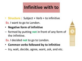 Infinitive with to
• Structure : Subject + Verb + to infinitive
Ex. I want to go to London.
• Negative form of infinitive
– formed by putting not in front of any form of
the infinitive.
Ex. I decided not to go to London.
• Common verbs followed by to infinitive
– try, wait, decide, agree, want, ask, and etc.
 