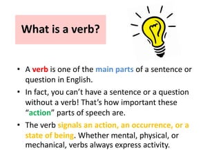 What is a verb?
• A verb is one of the main parts of a sentence or
question in English.
• In fact, you can’t have a sentence or a question
without a verb! That’s how important these
“action” parts of speech are.
• The verb signals an action, an occurrence, or a
state of being. Whether mental, physical, or
mechanical, verbs always express activity.
 