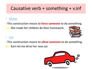 Causative verb + something + v.inf
• Make
- This construction means to force someone to do something.
-ex. She made her children do their homework.
• Let
- This construction means to allow someone to do something.
-ex. Karn let me drive her new car.
 