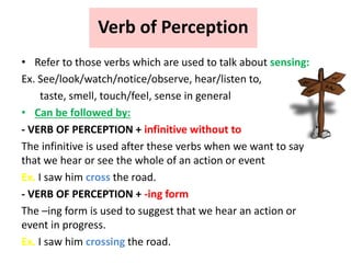 Verb of Perception
• Refer to those verbs which are used to talk about sensing:
Ex. See/look/watch/notice/observe, hear/listen to,
taste, smell, touch/feel, sense in general
• Can be followed by:
- VERB OF PERCEPTION + infinitive without to
The infinitive is used after these verbs when we want to say
that we hear or see the whole of an action or event
Ex. I saw him cross the road.
- VERB OF PERCEPTION + -ing form
The –ing form is used to suggest that we hear an action or
event in progress.
Ex. I saw him crossing the road.
 