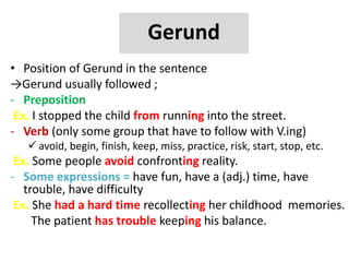 Gerund
• Position of Gerund in the sentence
→Gerund usually followed ;
- Preposition
Ex. I stopped the child from running into the street.
- Verb (only some group that have to follow with V.ing)
 avoid, begin, finish, keep, miss, practice, risk, start, stop, etc.
Ex. Some people avoid confronting reality.
- Some expressions = have fun, have a (adj.) time, have
trouble, have difficulty
Ex. She had a hard time recollecting her childhood memories.
The patient has trouble keeping his balance.
 