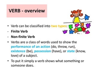 VERB - overview
• Verb can be classified into two types:
- Finite Verb
- Non-finite Verb
• Verbs are a class of words used to show the
performance of an action (do, throw, run),
existence (be), possession (have), or state (know,
love) of a subject.
• To put it simply a verb shows what something or
someone does.
 