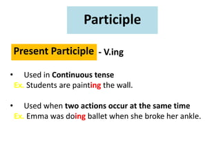 Participle
Present Participle - V.ing
• Used in Continuous tense
Ex. Students are painting the wall.
• Used when two actions occur at the same time
Ex. Emma was doing ballet when she broke her ankle.
 