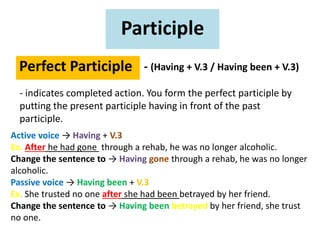 Participle
Perfect Participle - (Having + V.3 / Having been + V.3)
- indicates completed action. You form the perfect participle by
putting the present participle having in front of the past
participle.
Active voice → Having + V.3
Ex. After he had gone through a rehab, he was no longer alcoholic.
Change the sentence to → Having gone through a rehab, he was no longer
alcoholic.
Passive voice → Having been + V.3
Ex. She trusted no one after she had been betrayed by her friend.
Change the sentence to → Having been betrayed by her friend, she trust
no one.
 