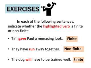 In each of the following sentences,
indicate whether the highlighted verb is finite
or non-finite.
• Tim gave Paul a menacing look.
• They have run away together.
• The dog will have to be trained well.
Finite
Non-finite
Finite
 
