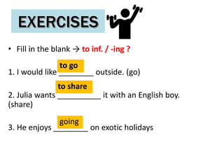 • Fill in the blank → to inf. / -ing ?
1. I would like ________ outside. (go)
2. Julia wants __________ it with an English boy.
(share)
3. He enjoys ________ on exotic holidays
to go
to share
going
 