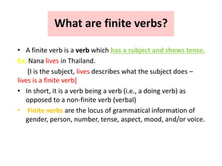 What are finite verbs?
• A finite verb is a verb which has a subject and shows tense.
Ex: Nana lives in Thailand.
[I is the subject, lives describes what the subject does –
lives is a finite verb]
• In short, it is a verb being a verb (i.e., a doing verb) as
opposed to a non-finite verb (verbal)
• Finite verbs are the locus of grammatical information of
gender, person, number, tense, aspect, mood, and/or voice.
 