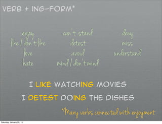 Verb + ing-form*


                enjoy              can’t stand           deny
          like / don’t like           detest             miss
                 love                  avoid          understand
                hate             mind / don’t mind

                           I like watching movies

                      I detest doing the dishes

                                  *Many verbs connected with enjoyment
Saturday, January 26, 13
 