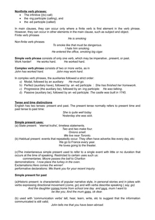 Nonfinite verb phrases:
  • The infinitive {(to) call)
  • the -ing participle (calling), and
  • the -ed participle (called)

In main clauses, they can occur only where a finite verb is first element in the verb phrase.
However, they can occur in other elements in the main clause, such as subject and object.
Finite verb phrases
                                         He is smoking
Non-finite verb phrases
                             To smoke like that must be dangerous.
                                      I hate him smoking.
                            He entered the office, smoking big cigar.

Simple verb phrase consists of only one verb, which may be imperative , present, or past.
Work harder!   He works hard.        He worked hard.

Complex verb phrase consists of two or more verbs, as in
John has worked hard.        John may work hard.

In complex verb phrases, the auxiliaries followed a strict order:
    a) Modal, followed by an auxiliary:     He must go.
    b) Perfect (auxiliary have), followed by an -ed participle : She has finished her homework.
    c) Progressive (the auxiliary be), followed by an -ing participle: He was talking.
    d) Passive (auxiliary be), followed by an -ed participle: The castle was built in 1745.


Tense and time distinctions
English has two tenses: present and past. The present tense normally refers to present time and
past tense to past time:
                                    She is quite well today
                                   Yesterday she was sick.

Simple present uses:
(a) State present: 'eternal truths', timeless statements.
                                        Two and two make four.
                                             Onions smell.
                                         We live near Toronto.
(b) Habitual present: events that repeatedly occur. They often have adverbs like every day, etc:
                                      We go to France every year.
                                     He loves going to the theater.

(c)The instantaneous simple present used to refer to a single event with little or no duration that
occurs at the time of speaking. Restricted to certain uses such us:
      commentaries: Moore passes the ball to Charlton
demonstrations: I now place the turkey in the oven.
Exclamations:Here comes the winner!
performative declarations: We thank you for your recent inquiry.

Simple present for past

(a)Historic present: is characteristic of popular narrative style, in personal stories and in jokes with
verbs expressing directional movement (come, go) and with verbs describe speaking ( say, go)
           And the daughter comes home from school one day and says, mum I want to
                              be like you. And the mum goes, ok dear.

(b) used with 'communication verbs' tell, hear, learn, write, etc to suggest that the information
communicated is still valid;
                             John tells me that you have been abroad.
 