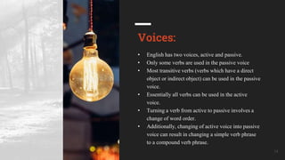 Your Company Name 14
Voices:
• English has two voices, active and passive.
• Only some verbs are used in the passive voice
• Most transitive verbs (verbs which have a direct
object or indirect object) can be used in the passive
voice.
• Essentially all verbs can be used in the active
voice.
• Turning a verb from active to passive involves a
change of word order.
• Additionally, changing of active voice into passive
voice can result in changing a simple verb phrase
to a compound verb phrase.
 