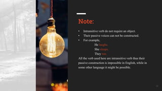 Your Company Name 16
Note:
• Intransitive verb do not require an object.
• Their passive voices can not be constructed.
• For example,
He laughs.
She sleeps.
They run.
All the verb used here are intransitive verb thus their
passive construction is impossible in English, while in
some other language it might be possible.
 