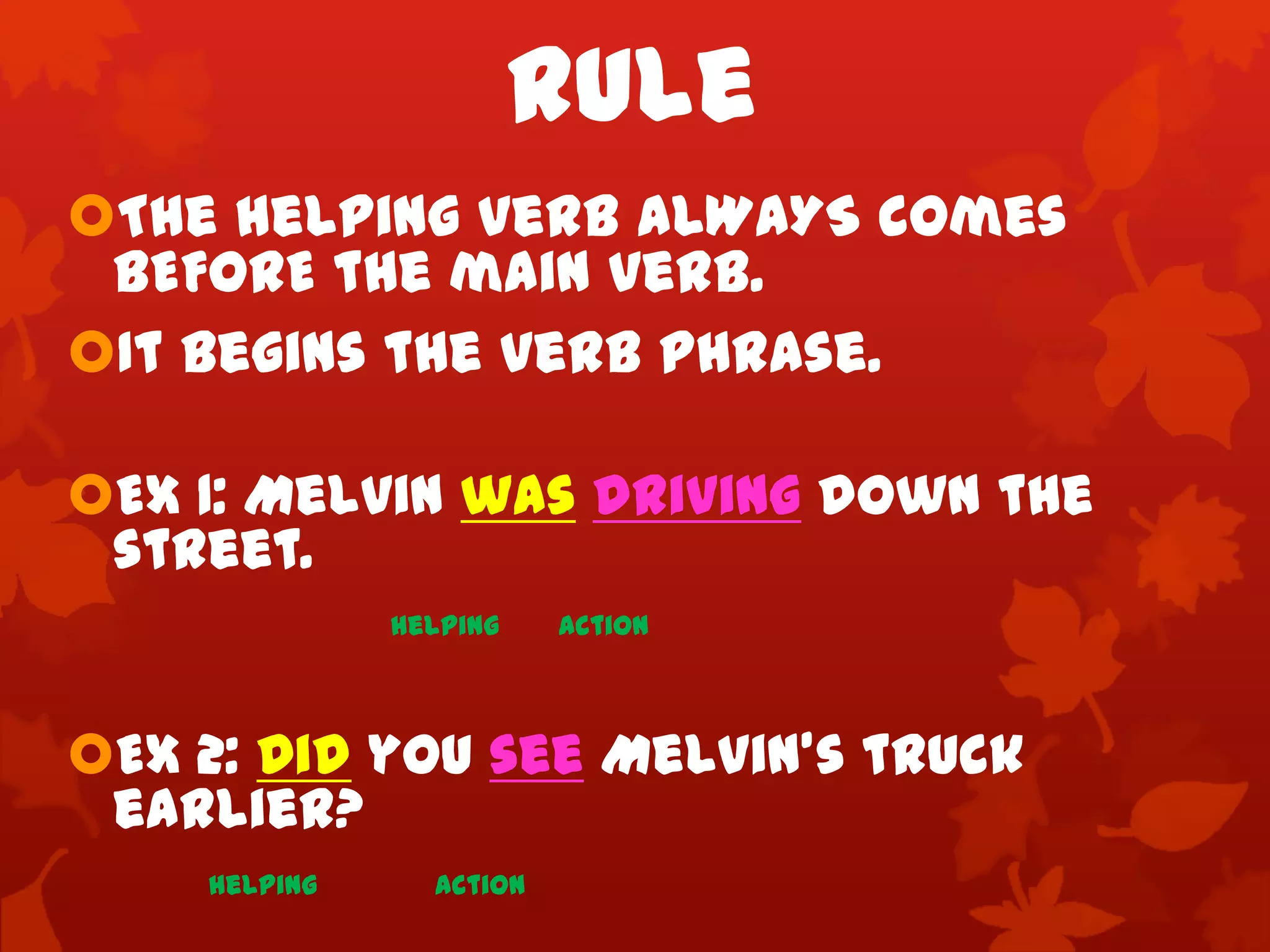 Rule
The helping verb ALWAYS comes
 BEFORE the main verb.
It begins the verb phrase.

EX 1: Melvin was driving down the
 street.
              helping    action



Ex 2: Did you see Melvin’s truck
 earlier?
    helping     action
 