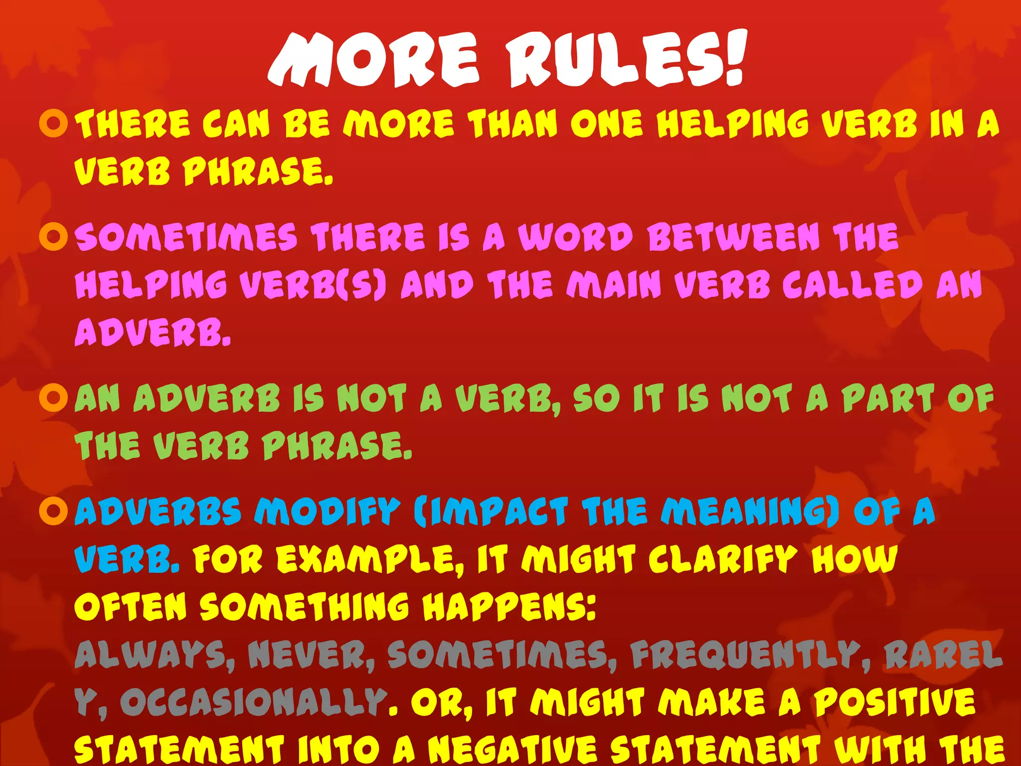 More Rules!
There can be more than one helping verb in a
 verb phrase.
Sometimes there is a word between the
 helping verb(s) and the main verb called an
 adverb.
An adverb is not a verb, so it is NOT a part of
 the verb phrase.
Adverbs modify (impact the meaning) of a
 verb. For example, it might clarify how
 often something happens:
 always, never, sometimes, frequently, rarel
 y, occasionally. Or, it might make a positive
 statement into a negative statement with the
 
