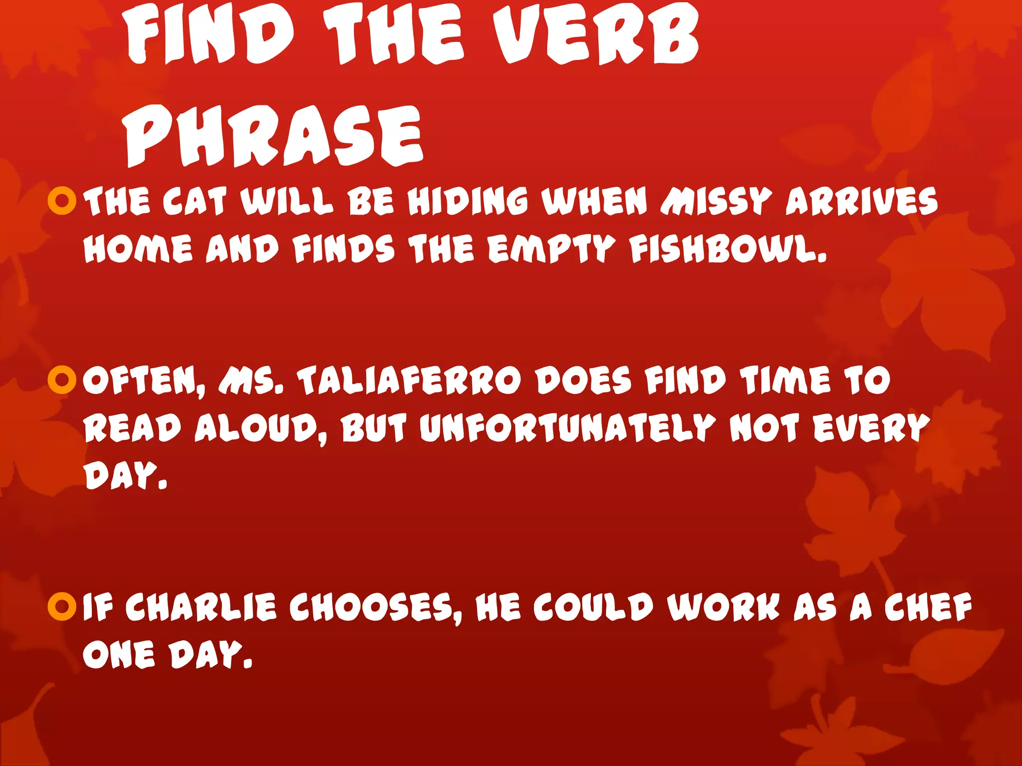 Find the Verb
   Phrase
The cat will be hiding when Missy arrives
 home and finds the empty fishbowl.


Often, Ms. Taliaferro does find time to
 read aloud, but unfortunately not every
 day.


If Charlie chooses, he could work as a chef
 one day.
 