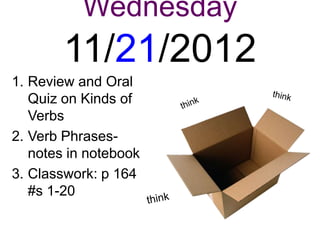 Wednesday
        11/21/2012
1. Review and Oral
   Quiz on Kinds of
   Verbs
2. Verb Phrases-
   notes in notebook
3. Classwork: p 164
   #s 1-20
 