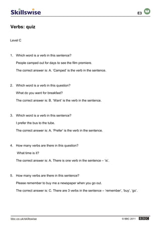 Verbs: quiz
© BBC 2011
Level C
1. Which word is a verb in this sentence?
People camped out for days to see the film premiere.
The correct answer is: A. ‘Camped’ is the verb in the sentence.
2. Which word is a verb in this question?
What do you want for breakfast?
The correct answer is: B. ‘Want’ is the verb in the sentence.
3. Which word is a verb in this sentence?
I prefer the bus to the tube.
The correct answer is: A. ‘Prefer’ is the verb in the sentence.
4. How many verbs are there in this question?
What time is it?
The correct answer is: A. There is one verb in the sentence – ‘is’.
5. How many verbs are there in this sentence?
Please remember to buy me a newspaper when you go out.
The correct answer is: C. There are 3 verbs in the sentence – ‘remember’, ‘buy’, ‘go’.
E3
 