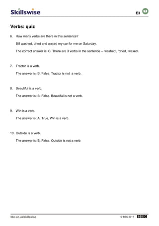 Verbs: quiz
© BBC 2011
6. How many verbs are there in this sentence?
Bill washed, dried and waxed my car for me on Saturday.
The correct answer is: C. There are 3 verbs in the sentence – ‘washed’, ‘dried, ‘waxed’.
7. Tractor is a verb.
The answer is: B. False. Tractor is not a verb.
8. Beautiful is a verb.
The answer is: B. False. Beautiful is not a verb.
9. Win is a verb.
The answer is: A. True. Win is a verb.
10. Outside is a verb.
The answer is: B. False. Outside is not a verb
E3
 