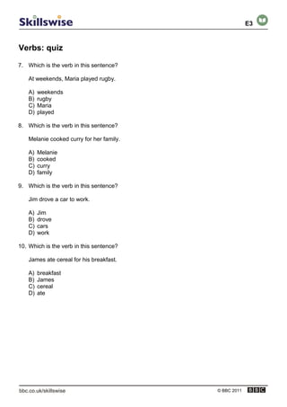 Verbs: quiz
© BBC 2011
7. Which is the verb in this sentence?
At weekends, Maria played rugby.
A) weekends
B) rugby
C) Maria
D) played
8. Which is the verb in this sentence?
Melanie cooked curry for her family.
A) Melanie
B) cooked
C) curry
D) family
9. Which is the verb in this sentence?
Jim drove a car to work.
A) Jim
B) drove
C) cars
D) work
10. Which is the verb in this sentence?
James ate cereal for his breakfast.
A) breakfast
B) James
C) cereal
D) ate
E3
 