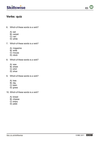Verbs: quiz
© BBC 2011
6. Which of these words is a verb?
A) eat
B) carpet
C) van
D) white
7. Which of these words is a verb?
A) magazine
B) write
C) mouse
D) clock
8. Which of these words is a verb?
A) sew
B) sheet
C) shirt
D) shoe
9. Which of these words is a verb?
A) tree
B) dig
C) lawn
D) grass
10. Which of these words is a verb?
A) bread
B) cheese
C) enjoy
D) plate
E3
 
