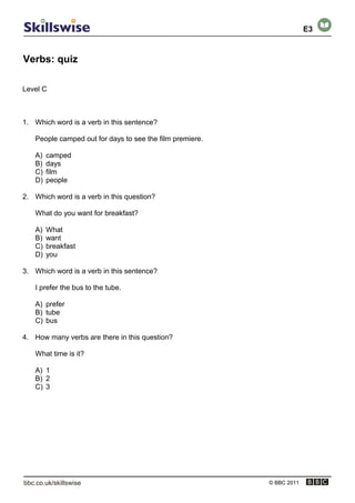 Verbs: quiz
© BBC 2011
Level C
1. Which word is a verb in this sentence?
People camped out for days to see the film premiere.
A) camped
B) days
C) film
D) people
2. Which word is a verb in this question?
What do you want for breakfast?
A) What
B) want
C) breakfast
D) you
3. Which word is a verb in this sentence?
I prefer the bus to the tube.
A) prefer
B) tube
C) bus
4. How many verbs are there in this question?
What time is it?
A) 1
B) 2
C) 3
E3
 