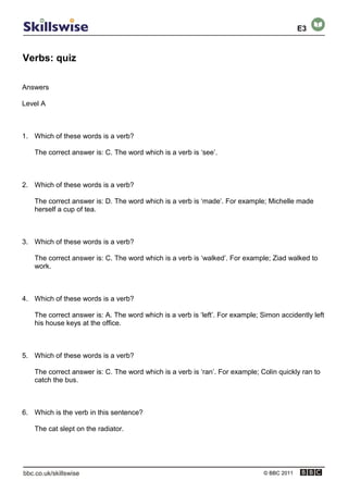 Verbs: quiz
© BBC 2011
Answers
Level A
1. Which of these words is a verb?
The correct answer is: C. The word which is a verb is ‘see’.
2. Which of these words is a verb?
The correct answer is: D. The word which is a verb is ‘made’. For example; Michelle made
herself a cup of tea.
3. Which of these words is a verb?
The correct answer is: C. The word which is a verb is ‘walked’. For example; Ziad walked to
work.
4. Which of these words is a verb?
The correct answer is: A. The word which is a verb is ‘left’. For example; Simon accidently left
his house keys at the office.
5. Which of these words is a verb?
The correct answer is: C. The word which is a verb is ‘ran’. For example; Colin quickly ran to
catch the bus.
6. Which is the verb in this sentence?
The cat slept on the radiator.
E3
 