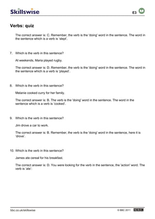 Verbs: quiz
© BBC 2011
The correct answer is: C. Remember, the verb is the 'doing' word in the sentence. The word in
the sentence which is a verb is ‘slept’.
7. Which is the verb in this sentence?
At weekends, Maria played rugby.
The correct answer is: D. Remember, the verb is the 'doing' word in the sentence. The word in
the sentence which is a verb is ‘played’.
8. Which is the verb in this sentence?
Melanie cooked curry for her family.
The correct answer is: B. The verb is the 'doing' word in the sentence. The word in the
sentence which is a verb is ‘cooked’.
9. Which is the verb in this sentence?
Jim drove a car to work.
The correct answer is: B. Remember, the verb is the 'doing' word in the sentence, here it is
‘drove’.
10. Which is the verb in this sentence?
James ate cereal for his breakfast.
The correct answer is: D. You were looking for the verb in the sentence, the 'action' word. The
verb is ‘ate’:
E3
 