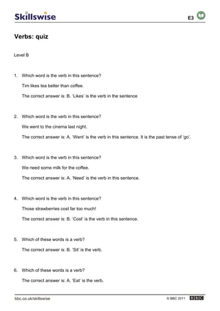 Verbs: quiz
© BBC 2011
Level B
1. Which word is the verb in this sentence?
Tim likes tea better than coffee.
The correct answer is: B. ‘Likes’ is the verb in the sentence
2. Which word is the verb in this sentence?
We went to the cinema last night.
The correct answer is: A. ‘Went’ is the verb in this sentence. It is the past tense of ‘go’.
3. Which word is the verb in this sentence?
We need some milk for the coffee.
The correct answer is: A. ‘Need’ is the verb in this sentence.
4. Which word is the verb in this sentence?
Those strawberries cost far too much!
The correct answer is: B. ‘Cost’ is the verb in this sentence.
5. Which of these words is a verb?
The correct answer is: B. ‘Sit’ is the verb.
6. Which of these words is a verb?
The correct answer is: A. ‘Eat’ is the verb.
E3
 
