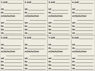 1: (inf) ____________   2: (inf) ____________   3: (inf) ____________   4: (inf) ____________

ich ______________      ich ______________      ich ______________      ich ______________
du ______________       du ______________       du ______________       du ______________
er/sie/es/man           er/sie/es/man           er/sie/es/man           er/sie/es/man
      ______________          ______________          ______________          ______________
wir _______________     wir _______________     wir _______________     wir _______________
ihr _______________     ihr _______________     ihr _______________     ihr _______________
Sie _______________     Sie _______________     Sie _______________     Sie _______________
sie _______________     sie _______________     sie _______________     sie _______________

5: (inf) ____________   6: (inf) ____________   7: (inf) ____________   8: (inf) ____________

ich ______________      ich ______________      ich ______________      ich ______________
du ______________       du ______________       du ______________       du ______________
er/sie/es/man           er/sie/es/man           er/sie/es/man           er/sie/es/man
      ______________          ______________          ______________          ______________
wir _______________     wir _______________     wir _______________     wir _______________
ihr _______________     ihr _______________     ihr _______________     ihr _______________
Sie _______________     Sie _______________     Sie _______________     Sie _______________
sie _______________     sie _______________     sie _______________     sie _______________
 