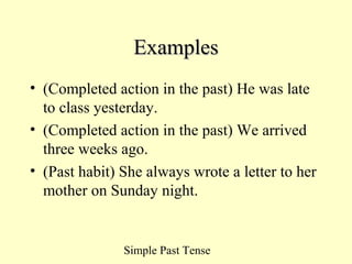 Simple Past Tense
ExamplesExamples
• (Completed action in the past) He was late
to class yesterday.
• (Completed action in the past) We arrived
three weeks ago.
• (Past habit) She always wrote a letter to her
mother on Sunday night.
 