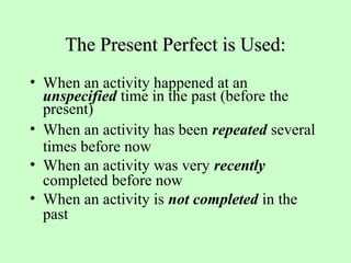 The Present Perfect is Used:The Present Perfect is Used:
• When an activity happened at an
unspecified time in the past (before the
present)
• When an activity has been repeated several
times before now
• When an activity was very recently
completed before now
• When an activity is not completed in the
past
 