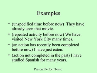 Present Perfect Tense
ExamplesExamples
• (unspecified time before now) They have
already seen that movie.
• (repeated activity before now) We have
visited New York City many times.
• (an action has recently been completed
before now) I have just eaten.
• (action not completed in the past) I have
studied Spanish for many years.
 