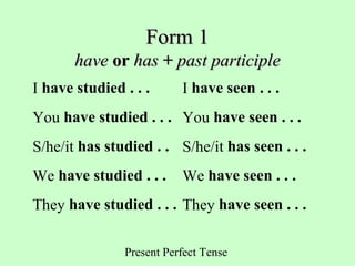 Present Perfect Tense
Form 1Form 1
havehave oror hashas ++ past participlepast participle
I have studied . . . I have seen . . .
You have studied . . . You have seen . . .
S/he/it has studied . . S/he/it has seen . . .
We have studied . . . We have seen . . .
They have studied . . . They have seen . . .
 