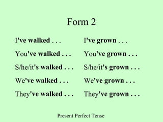 Present Perfect Tense
Form 2
I've walked . . . I've grown . . .
You've walked . . . You've grown . . .
S/he/it's walked . . . S/he/it's grown . . .
We've walked . . . We've grown . . .
They've walked . . . They've grown . . .
 